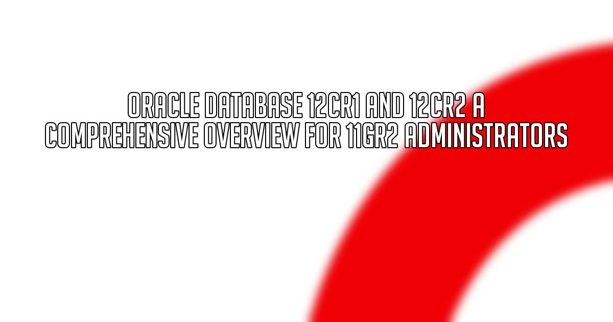 Oracle Database 12cR1 and 12cR2 A Comprehensive Overview for 11gR2 Administrators